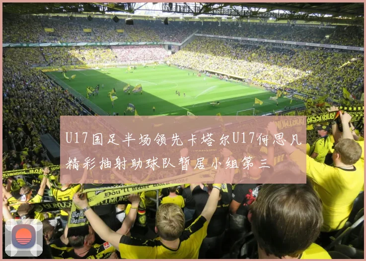 U17国足半场领先卡塔尔U17何思凡精彩抽射助球队暂居小组第三