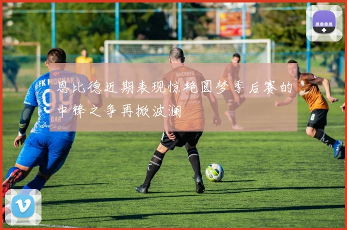 恩比德近期表现惊艳圆梦季后赛的中锋之争再掀波澜