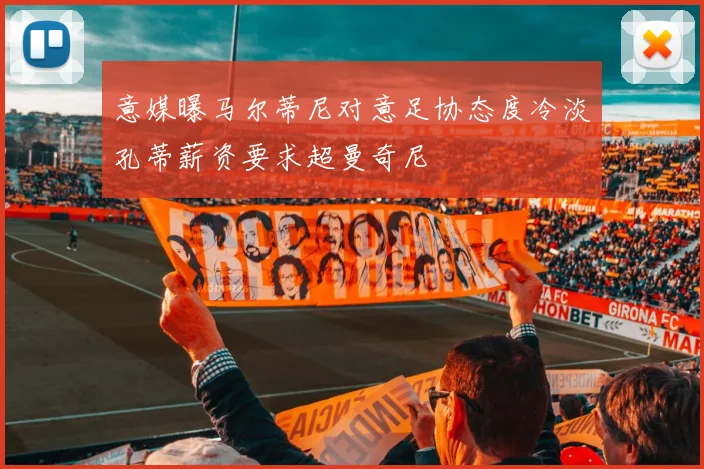 意媒曝马尔蒂尼对意足协态度冷淡孔蒂薪资要求超曼奇尼