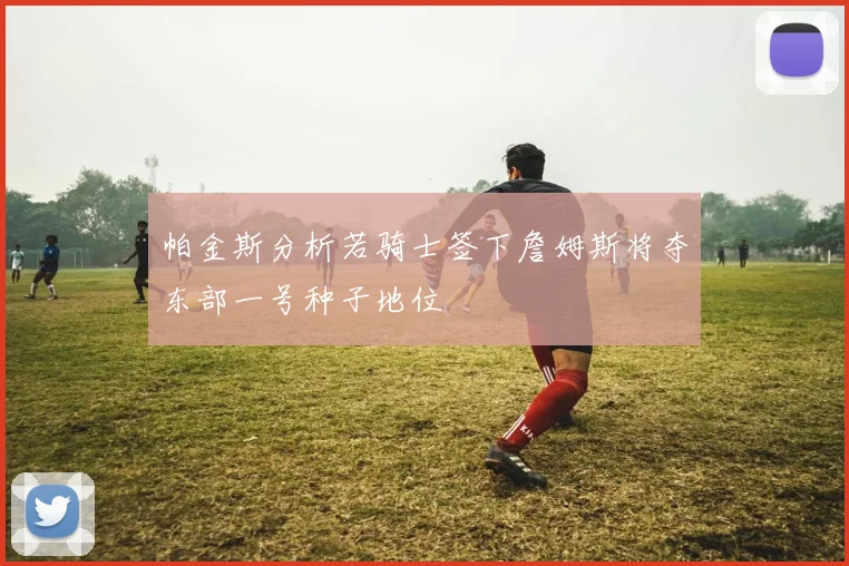 帕金斯分析若骑士签下詹姆斯将夺东部一号种子地位