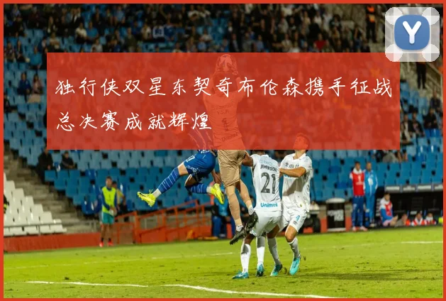 独行侠双星东契奇布伦森携手征战总决赛成就辉煌