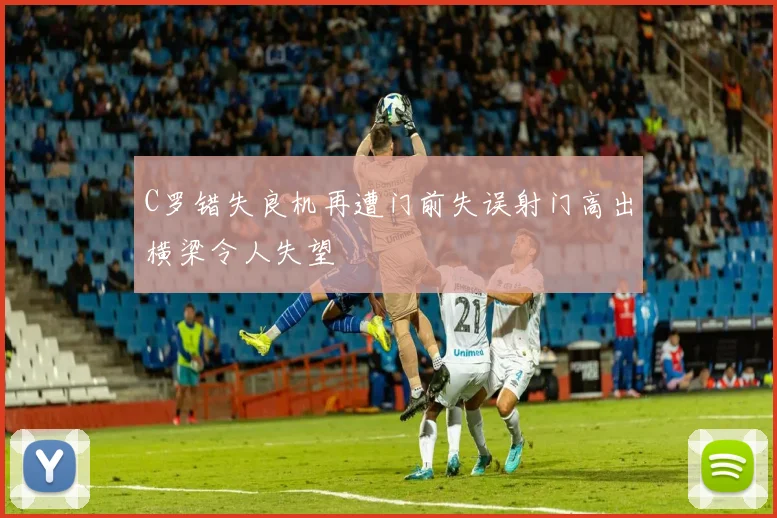 C罗错失良机再遭门前失误射门高出横梁令人失望