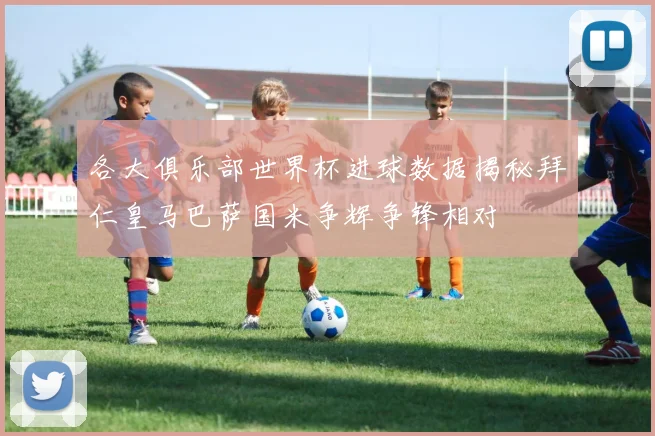 各大俱乐部世界杯进球数据揭秘拜仁皇马巴萨国米争辉争锋相对