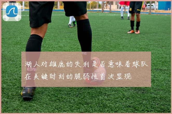 湖人对雄鹿的失利是否意味着球队在关键时刻的脆弱性首次显现