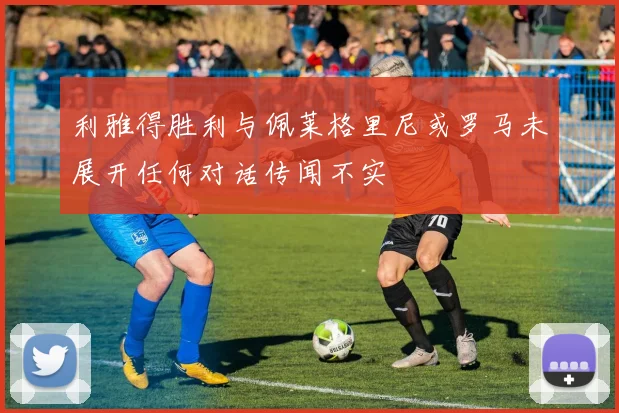 利雅得胜利与佩莱格里尼或罗马未展开任何对话传闻不实
