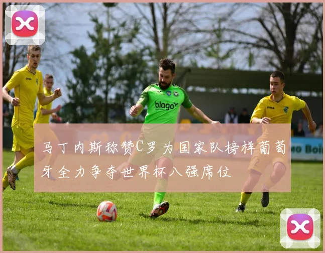 马丁内斯称赞C罗为国家队榜样葡萄牙全力争夺世界杯八强席位