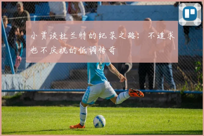 小贾谈杜兰特的纪录之路：不追求也不庆祝的低调传奇