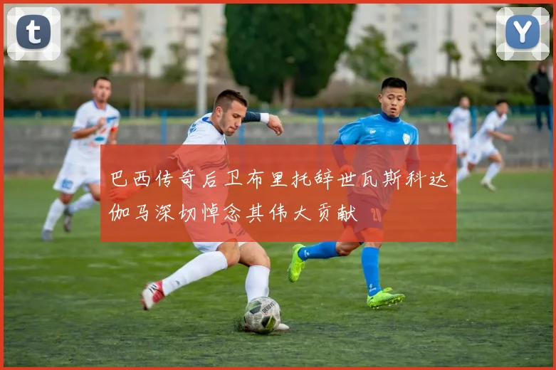 巴西传奇后卫布里托辞世瓦斯科达伽马深切悼念其伟大贡献