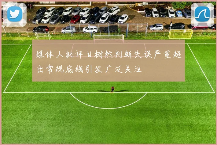 媒体人批评甘树然判断失误严重超出常规底线引发广泛关注