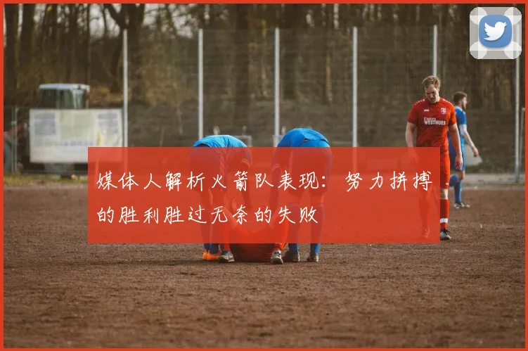 媒体人解析火箭队表现：努力拼搏的胜利胜过无奈的失败