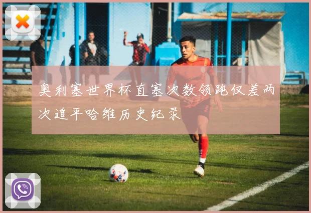 奥利塞世界杯直塞次数领跑仅差两次追平哈维历史纪录