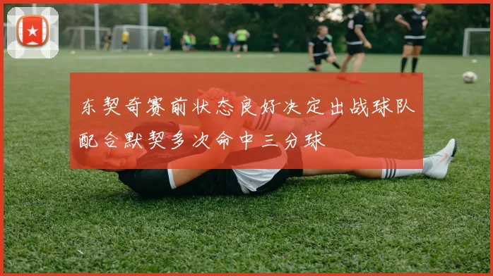 东契奇赛前状态良好决定出战球队配合默契多次命中三分球
