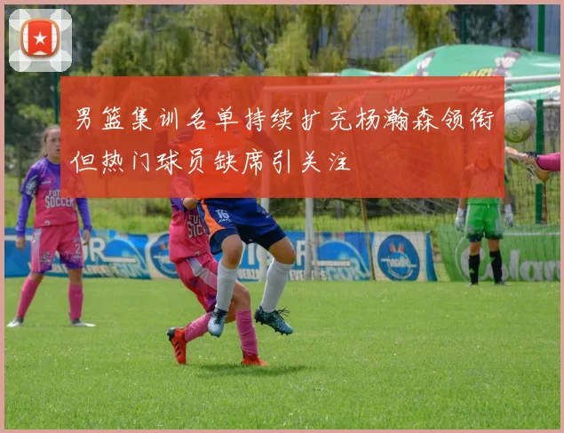 男篮集训名单持续扩充杨瀚森领衔但热门球员缺席引关注