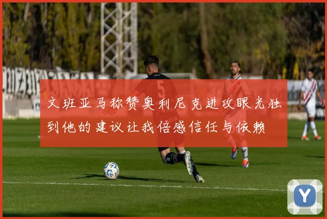 文班亚马称赞奥利尼克进攻眼光独到他的建议让我倍感信任与依赖