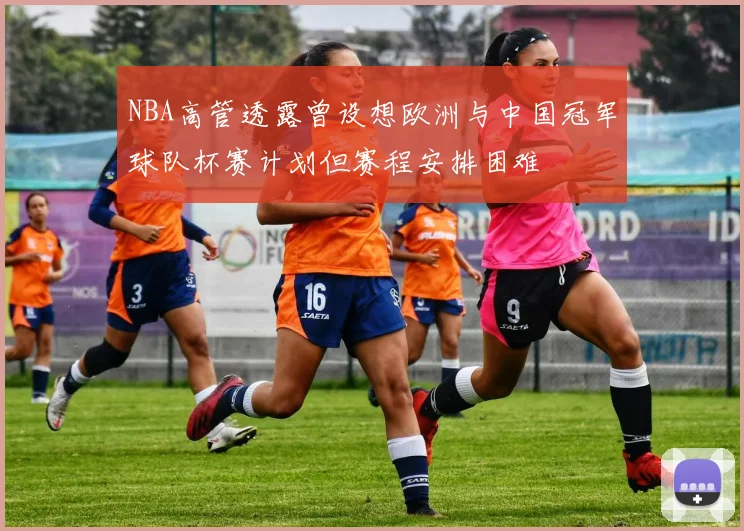 NBA高管透露曾设想欧洲与中国冠军球队杯赛计划但赛程安排困难