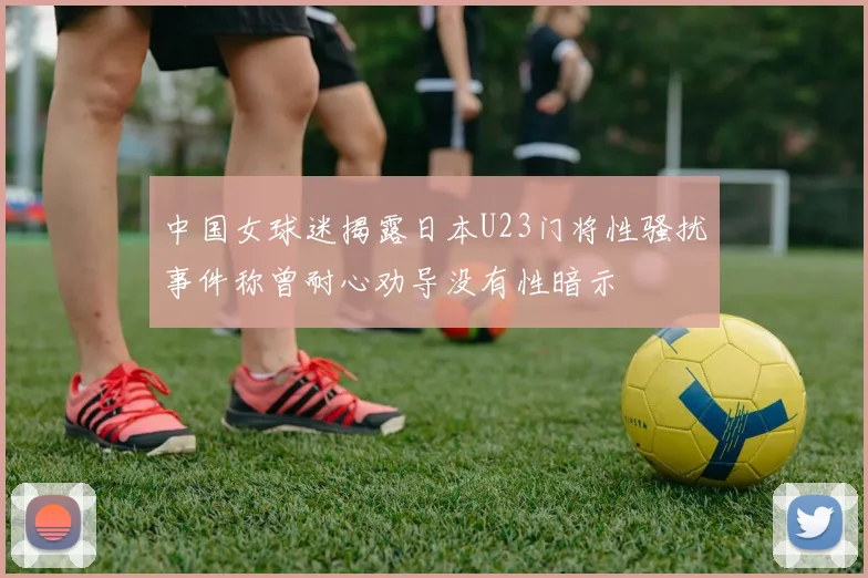 中国女球迷揭露日本U23门将性骚扰事件称曾耐心劝导没有性暗示