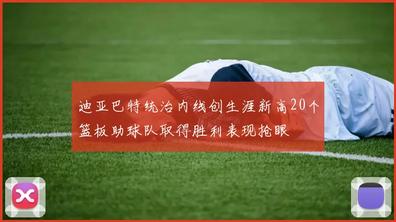 迪亚巴特统治内线创生涯新高20个篮板助球队取得胜利表现抢眼