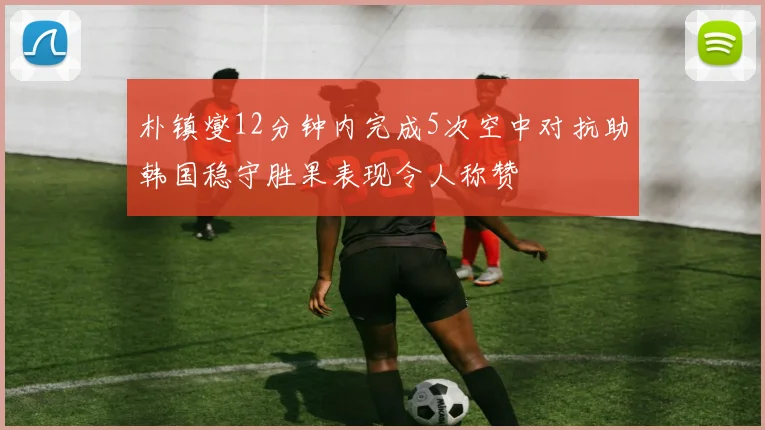 朴镇燮12分钟内完成5次空中对抗助韩国稳守胜果表现令人称赞