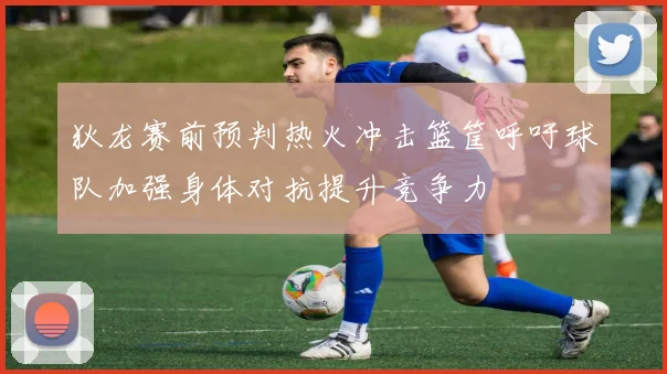 狄龙赛前预判热火冲击篮筐呼吁球队加强身体对抗提升竞争力
