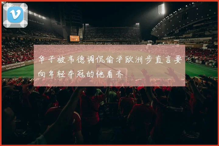 华子被韦德调侃偷学欧洲步直言要向年轻夺冠的他看齐
