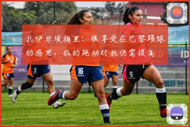 扎伊尔埃梅里：很享受在巴黎踢球的感觉，我的跑动对抗仍需提高