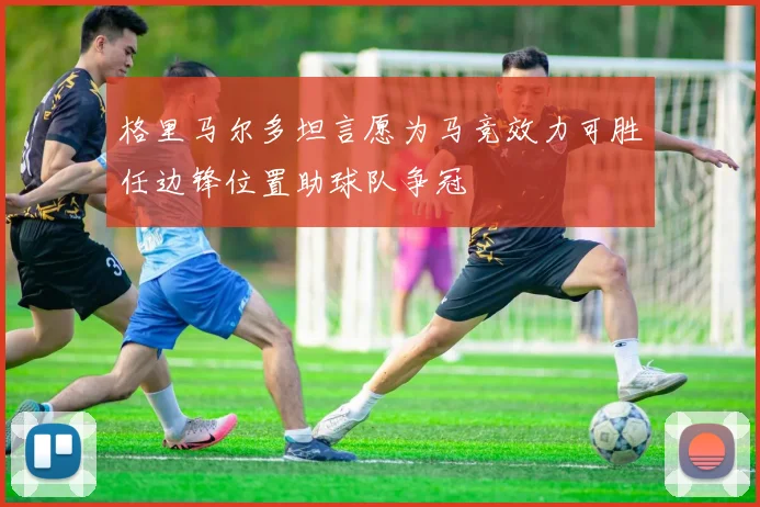 格里马尔多坦言愿为马竞效力可胜任边锋位置助球队争冠