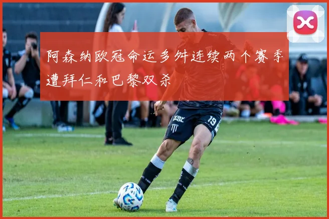 阿森纳欧冠命运多舛连续两个赛季遭拜仁和巴黎双杀