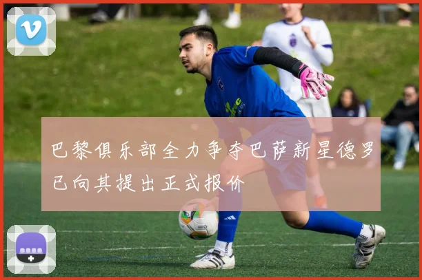 巴黎俱乐部全力争夺巴萨新星德罗已向其提出正式报价