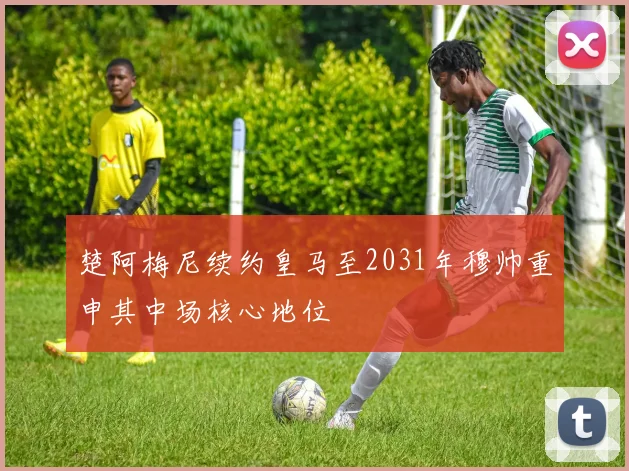 楚阿梅尼续约皇马至2031年穆帅重申其中场核心地位